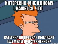 интересно, мне одному кажется, что катерина шиповская выглядит еще милее подстриженной?