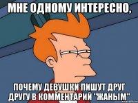 мне одному интересно, почему девушки пишут друг другу в комментарий "жаным"