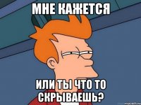 мне кажется или ты что то скрываешь?