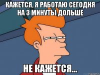 кажется, я работаю сегодня на 3 минуты дольше не кажется…