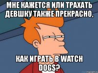 мне кажется или трахать девшку также прекрасно, как играть в watch dogs?