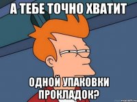 а тебе точно хватит одной упаковки прокладок?