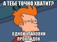 а тебе точно хватит? одной упаковки прокладок