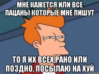 мне кажется или все пацаны которые мне пишут то я их всех,рано или поздно, посылаю на хуй