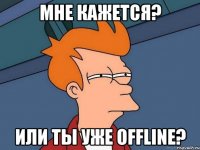 мне кажется? или ты уже offline?