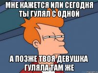 мне кажется или сегодня ты гулял с одной а позже твоя девушка гуляла там же