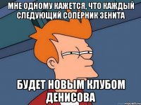 мне одному кажется, что каждый следующий соперник зенита будет новым клубом денисова