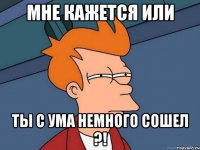 мне кажется или ты с ума немного сошел ?!