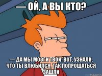 — ой, а вы кто? — да мы мозги твои. вот, узнали, что ты влюбился, так попрощаться зашли