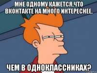 мне одному кажется,что вконтакте на много интереснее, чем в одноклассниках?