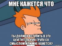 мне кажется что ты должен вступить в эту ахуетительную групу со смыслом!или мне кажется?