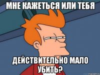 мне кажеться или тебя действительно мало убить?