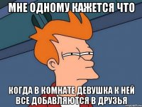 мне одному кажется что когда в комнате девушка к ней все добавляются в друзья