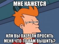 мне кажется или вы охерели просить меня что-то вам вышить?