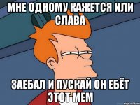 мне одному кажется или слава заебал и пускай он ебёт этот мем