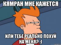 кямран мне кажется или тебе реально похуй на меня? :(