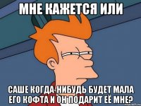 мне кажется или саше когда-нибудь будет мала его кофта и он подарит её мне?