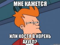 мне кажется или костя в корень ахуел?