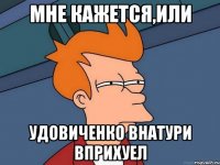 мне кажется,или удовиченко внатури вприхуел