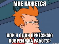 мне кажется или я один приезжаю вовремя на работу?