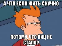 а что если жить скучно потому, что яиц не стало?