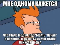 мне одному кажется что стало модно подрывать "пукан" и приколы с мамоебами уже стали мейнстримом?