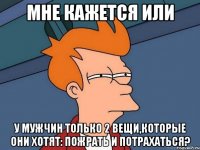 мне кажется или у мужчин только 2 вещи,которые они хотят: пожрать и потрахаться?