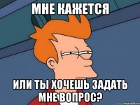 мне кажется или ты хочешь задать мне вопрос?