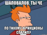 шаповалов, ты че по тихому фрикционы спалил?