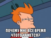  почему мне все время чтото кажется?