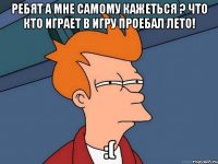 ребят а мне самому кажеться ? что кто играет в игру проебал лето! :(