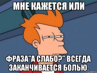 мне кажется или фраза"а слабо?" всегда заканчивается болью.