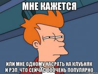 мне кажется или мне одному насрать на клубняк и рэп, что сейчас ооочень популярно