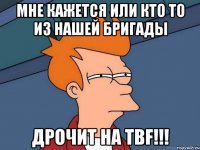 мне кажется или кто то из нашей бригады дрочит на tbf!!!