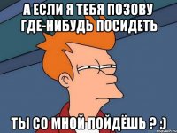 а если я тебя позову где-нибудь посидеть ты со мной пойдёшь ? :)