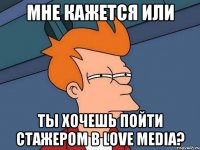 мне кажется или ты хочешь пойти стажером в love media?