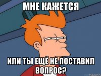 мне кажется или ты ещё не поставил вопрос?