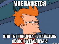 мне кажется или ты никогда не найдешь свою футболку?:3