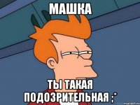 машка ты такая подозрительная ;*