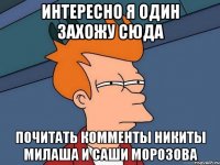 интересно я один захожу сюда почитать комменты никиты милаша и саши морозова