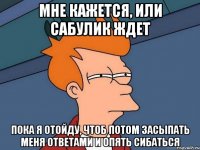 мне кажется, или сабулик ждет пока я отойду, чтоб потом засыпать меня ответами и опять сибаться