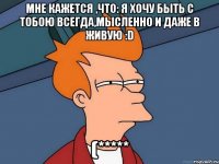 мне кажется ,что: я хочу быть с тобою всегда,мысленно и даже в живую :d (*****