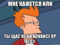 мне кажется или ты щас не на advance rp red?