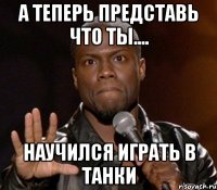 а теперь представь что ты.... научился играть в танки