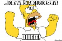 ...i cry when angels deserve to diiieee!