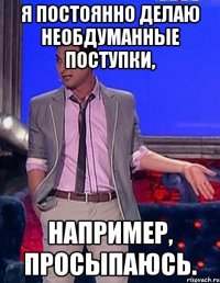 я постоянно делаю необдуманные поступки, например, просыпаюсь.