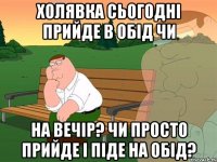 холявка сьогодні прийде в обід чи на вечір? чи просто прийде і піде на обід?