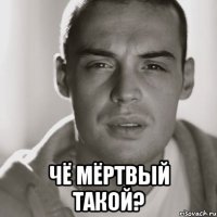  чё мёртвый такой?