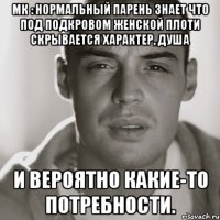 мк : нормальный парень знает что под подкровом женской плоти скрывается характер, душа и вероятно какие-то потребности.