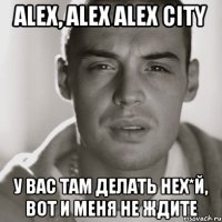 alex, alex alex city у вас там делать нех*й, вот и меня не ждите